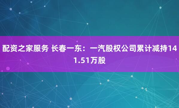 配资之家服务 长春一东：一汽股权公司累计减持141.51万股