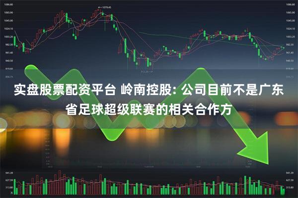 实盘股票配资平台 岭南控股: 公司目前不是广东省足球超级联赛的相关合作方