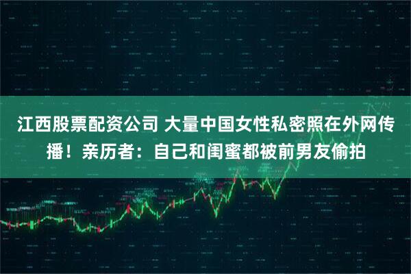 江西股票配资公司 大量中国女性私密照在外网传播！亲历者：自己和闺蜜都被前男友偷拍