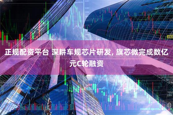 正规配资平台 深耕车规芯片研发, 旗芯微完成数亿元C轮融资