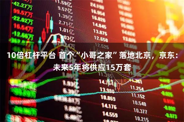10倍杠杆平台 首个“小哥之家”落地北京，京东：未来5年将供应15万套