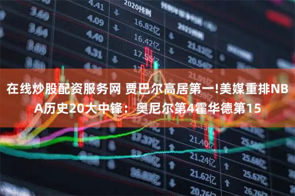 在线炒股配资服务网 贾巴尔高居第一!美媒重排NBA历史20大中锋：奥尼尔第4霍华德第15