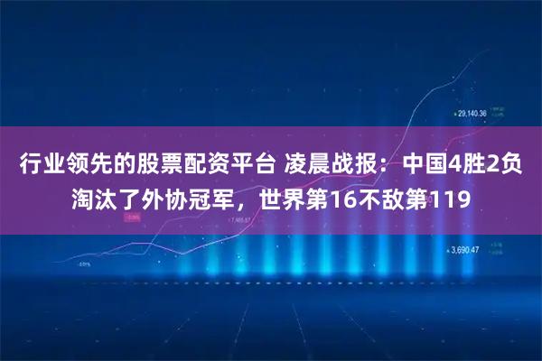 行业领先的股票配资平台 凌晨战报：中国4胜2负淘汰了外协冠军，世界第16不敌第119