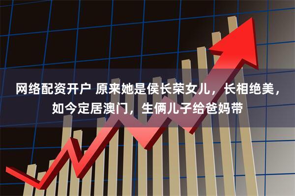 网络配资开户 原来她是侯长荣女儿，长相绝美，如今定居澳门，生俩儿子给爸妈带